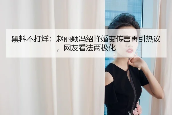 黑料不打烊：赵丽颖冯绍峰婚变传言再引热议，网友看法两极化